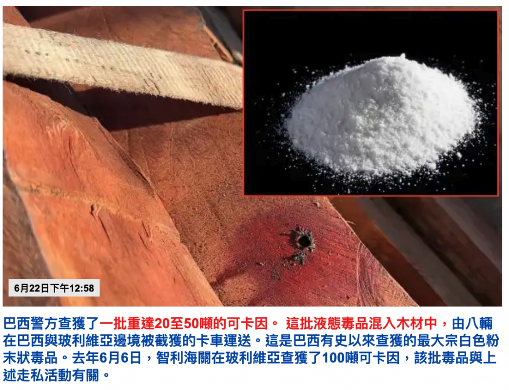 6月22日下午12 58 h N巴西警方查獲了一批重達20至50噸的可卡因。這批液態壽品混入木材中,由八輛在巴西與玻利維亞邊境被截獲的卡車運送。這是巴西有史以來查獲的最大宗白色粉末狀壽品。去年6月6日,智利海關在玻利維亞查獲了100噸可卡因,該批壽品與上述走私活動有關。