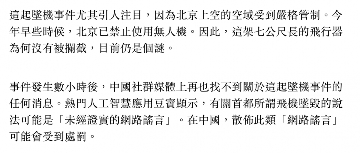 這起墜機事件尤其引人注目,因為北京上空的空域受到嚴格管制。今年早些時候,北京已禁止使用無人機。因此,這架七公尺長的飛行器為何沒有被攔截,目前仍是個謎。事件發生數小時後,中國社群媒體上再也找不到關於這起墜機事件的任何消息。熱門人工智慧應用豆寶顯示,有關首都所謂飛機墜毀的說法可能是「未經證實的網路謠言」