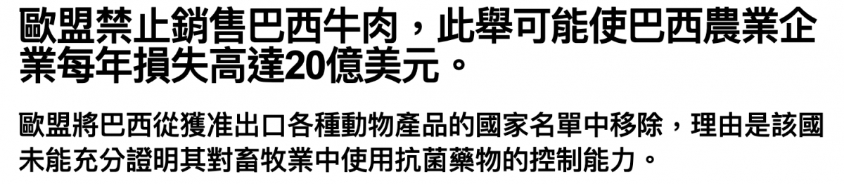 歐盟禁止銷售巴西牛肉,此舉可能使巴西農業企業每年損失高達20億美元。歐盟將巴西從獲准出口各種動物產品的國家名單中移除,理由是該國未能充分證明其對童牧業中使用抗菌藥物的控制能力。