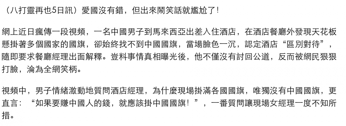 (八打靈再也5日訊)愛國沒有錯,但出來鬧笑話就尷尬了!網上近日瘋傳一段視頻,一名中國男子到馬來西亞出差入住酒店,在酒店餐廳外發現天花板懸掛著多個國家的國旗,卻始終找不到中國國旗,當場臉色一沉,認定酒店區別對待,隨即要求餐廳經理出面解釋。是料事情真相曝光後,他不僅沒有討回公道,反而被網民狠狠打臉,淪為