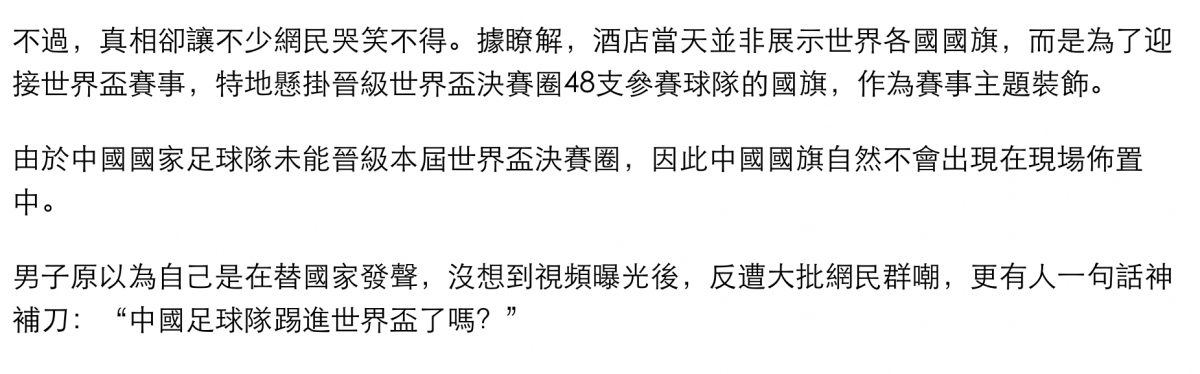 不過,真相卻讓不少網民哭笑不得。據瞭解,酒店當天並非展示世界各國國旗,而是為了迎接世界盃賽事,特地懸掛晉級世界盃決賽圈48支參賽球隊的國旗,作為賽事主題裝飾。由於中國國家足球隊未能晉級本屆世界盃決賽圈,因此中國國旗自然不會出現在現場佈置中。男子原以為自己是在替國家發聲,沒想到視頻曝光後,反遭大批網民