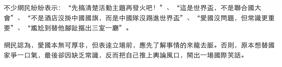 不少網民紛紛表示先搞清楚活動主題再發火吧!、這是世界盃,不是聯合國大會、不是酒店沒掛中國國旗,而是中國隊沒踢進世界盃、愛國沒問題,但常識更重要、爐尬到替他腳趾摳出三室一廳'。網民認為,愛國本無可厚非,但表達立場前,應先了解事情的來龍去脈。否則,原本想替國家爭一口氣,最後卻因缺乏常識,反而把自己推上輿