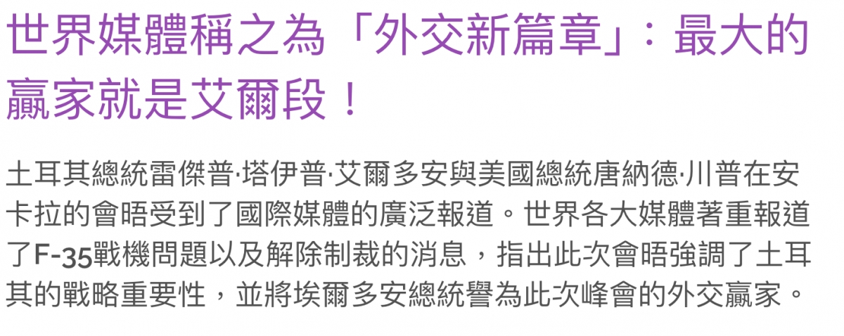 世界妹體稱之為「外交新篇章」最大的贏家就是艾爾段!土耳其總統雷傑普.培伊普.艾爾多安與美國總統唐納德.川普在安卡拉的會晤受到了國際媒體的廣泛報道。世界各大媒體著重報道了F-35戰機問題以及解除制裁的消息,指出此次會晤強調了士耳其的戰略重要性,並將埃爾多安總統譽為此次峰會的外交贏家。
