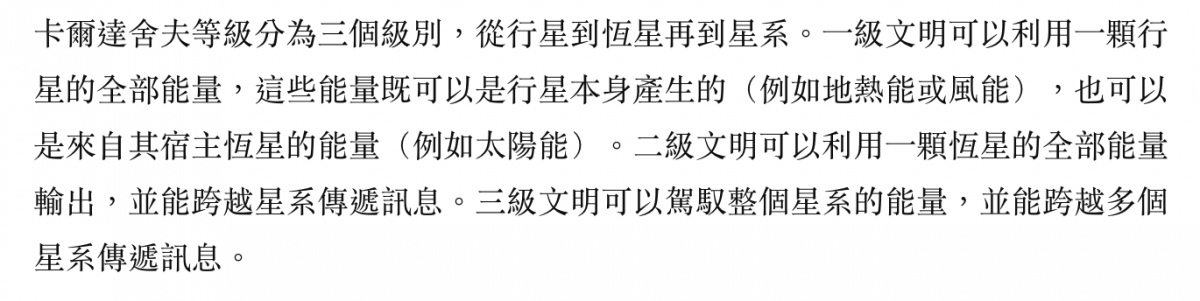 卡爾達舍夫等級分為三個級別,從行星到恆星再到星系。一級文明可以利用一顆行星的全部能量,這些能量既可以是行星本身產生的(例如地熱能或風能) ,也可以是來自其宿主恆星的能量(例如太陽能)。二級文明可以利用一顆恆星的全部能量輸出,並能跨越星系傳遞訊息。三級文明可以駕馭整個星系的能量,並能跨越多個星系傳遞訊
