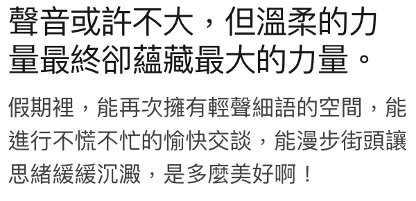 聲音或許不大,但溫柔的力量最終卻總藏最大的力量。假期裡,能再次擁有輕聲細語的空間,能進行不羿不忙的愉快交談,能漫步街頭讓思緒緩緩沉澱,是多麼美好啊!