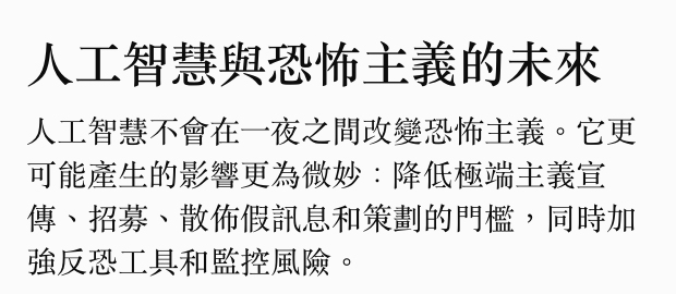 人工智慧與恐怖主義的未來人工智慧不會在一夜之間改變恐怖主義。它更可能產生的影響更為微妙降低極端主義宣傳、招募、散佈假訊息和策劃的門檻,同時加強反恐工具和監控風險。