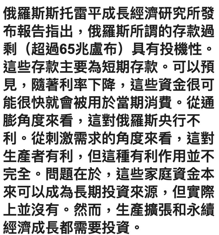 俄羅斯斯托雷平成長經濟研究所發布報告指出,俄羅斯所謂的存款過剩(超過65兆盧布)具有投機性。這些存款主要為短期存款。可以預見,隨著利率下降,這些資金很可能很快就會被用於當期消費。從通膨角度來看,這對俄羅斯央行不利。從刺激需求的角度來看,這對生產者有利,但這種有利作用並不完全。問題在於,這些家庭資金本