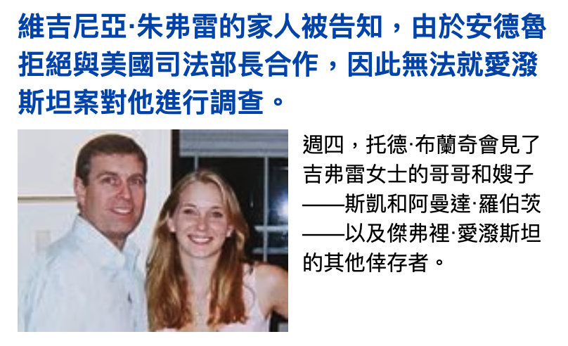 維吉尼亞.朱弗雷的家人被告知,由於安德魯拒絕與美國司法部長合作,因此無法就愛潑斯坦案對他進行調查。週四,托德.布蘭奇會見了吉弗雷女士的哥哥和嫂子一一斯凱和阿曼達.羅伯鞠一一以及傑介裡愛澀斯坦的其他倖存者。