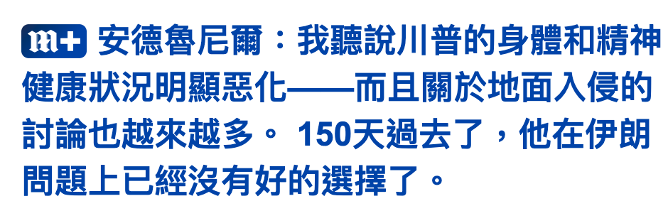 蕊加安德魯尼爾我聽說川普的身體和精神健康狀況明顯惡化一一而且關於地面入侵的討論也越來越多。150天過去了,他在伊朗問題上已經沒有好的選擇了。
