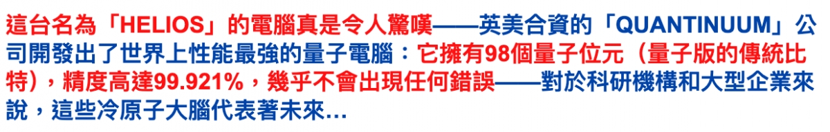 這台名為「HELIOS」的電腦真是令人驚嘆一一英美合資的「QUANTINUUM」公司開發出了世界上性能最強的量子電腦它擁有98個量子位元(量子版的傳統比特) ,精度高達99.921 ,幾乎不會出現任何錯誤一一對於科研機構和大型企業來說,這些冷原子大腦代表著未來...