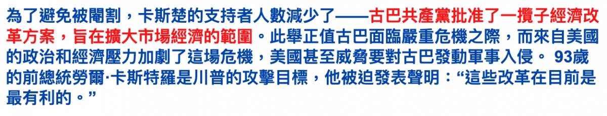 為了避免被辣割,卡斯楚的支持者人數減少了一一古巴共產黨批准了一攬子經濟改革方案,上旨在擴大市場經濟的範圍。此舉正值古巴面臨嚴重危機之際,而來自美國的政治和經濟壓力加劇了這場危機,美國甚至威脅要對古巴發動軍事入侵。93歲的前總統勞爾.卡斯特羅是川普的攻擊目標,他被錠發表聲明這些改革在目前是最有利的。?