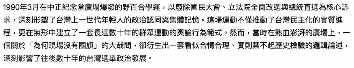 1990年3月在中正紀念堂廣場爆發的野百合學運,以廢除國民大會、立法院全面改選與總統直選為核心訴求,深刻形塑了台灣上一世代年輕人的政治認同與集體記憶。這場運動不僅推動了台灣民主化的實質進程,更在無形中建立了一套長達數十年的群眾運動的輿論行為範式。然而,當時在熱血澎湃的廣場上,一個關於「為何現場沒有國
