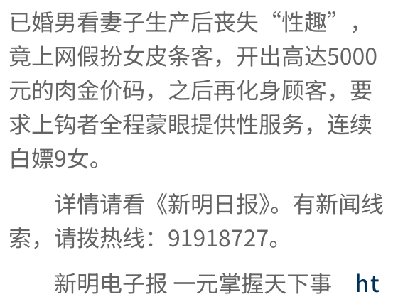已婚男看妻子生產後卅失性趣,竟上网假扮女皮條客,開出高達5000元的肉金價碼,之後再化身顧客,要求上和夠者全程蒙眼提供性服務,連續白嫖9女。詳情請看《新明日報?,有新聞線索,請按熱線91918727。新明電子報一元掌握天下事ht