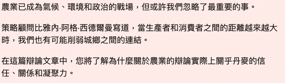 農業已成為氣候、環境和政治的戰場,但或許我們忽略了最重要的事。策略顧問比雅內.阿格.西德爾曼寫道,當生產者和消費者之間的距離越來越大時,我們也有可能削弱城鄉之間的連結。在這篇辯論文章中,您將了解為什麼關於農業的辯論實際上關乎丹麥的信任、關係和凝聚力。