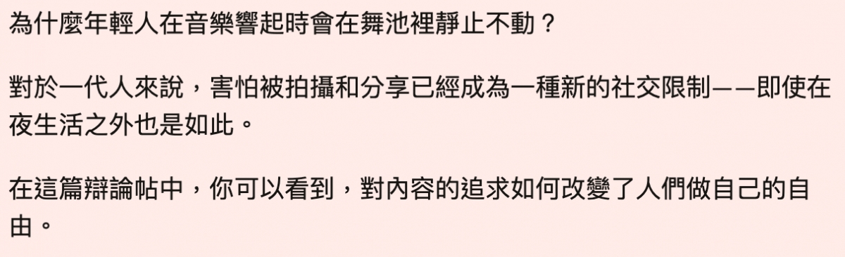 為什麼年輕人在音樂響起時會在舞池裡靜止不動?對於一代人來說,害怕被拍攝和分享已經成為一種新的社交限制一一即使在夜生活之外也是如此。在這篇辯論帖中,你可以看到,對內容的追求如何改變了人們做自己的自由。