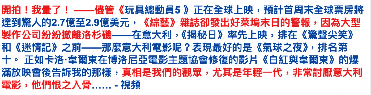 開拍!我量了!一一儘管《玩具總動員5》正在全球上映,預計首周末全球票房將達到驚人的2.7億至2.9億美元,《綜藝》座誌卻發出好萊塢末日的警報,因為大型製作公司紛紛撤離洛杉磯一一在意大利,《揭秘日》率先上映,排在《驚聲尖笑》和《迷情記》之前一一那麼意大利電影呢?表現最好的是《氣球之夜》,排名第十。正如