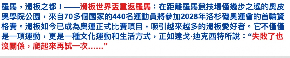羅馬,滑板之都!一一滑板世界盃重返羅馬在距離羅馬競技場僅幾步之怕的奧皮奧學院公園,來自70多個國家的440名運動員將參加2028年洛杉磯奧運會的首輪資格賽。滑板如今已成為奧運正式比賽項目,吸引越來越多的滑板愛好者。它不僅僅是一項運動,更是一種文化運動和生活方式,正如達戈.迪克西特所說失敗了也沒關係,