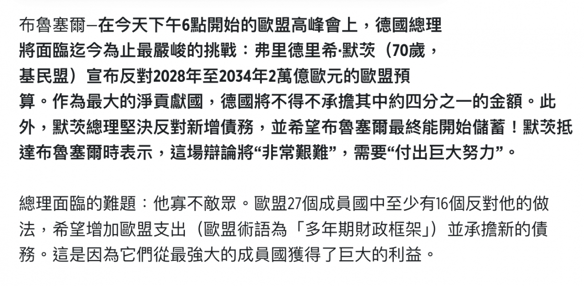 布魯塞爾在今天下午6點開始的歐盟高峰會上,德國總理將面臨迄今為止最嚴峻的挑戰弗里德里希.默鞭(70歲,基民盟)宣布反對2028年至2034年2萬億歐元的歐盟預算。作為最大的淨貢獻國,德國將不得不承擔其中約四分之一的金額。此外,默總理堅決反對新增債務,並希塵布魯塞爾最終能開始儲蔡MRIE達布魯塞爾時表