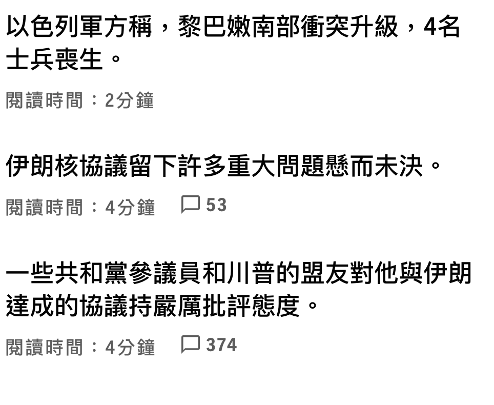 以色列軍方稱,黎巴嫩南部衝突升級,4名士兵喪生。閱讀時間2分鐘伊朗核協議留下許多重大問題懸而末決。閱讀時間4分鐘口53一些共和黨參議員和川普的盟友對他與伊朗達成的協議持嚴厲批評態度。閱讀時間4分鐘。口374