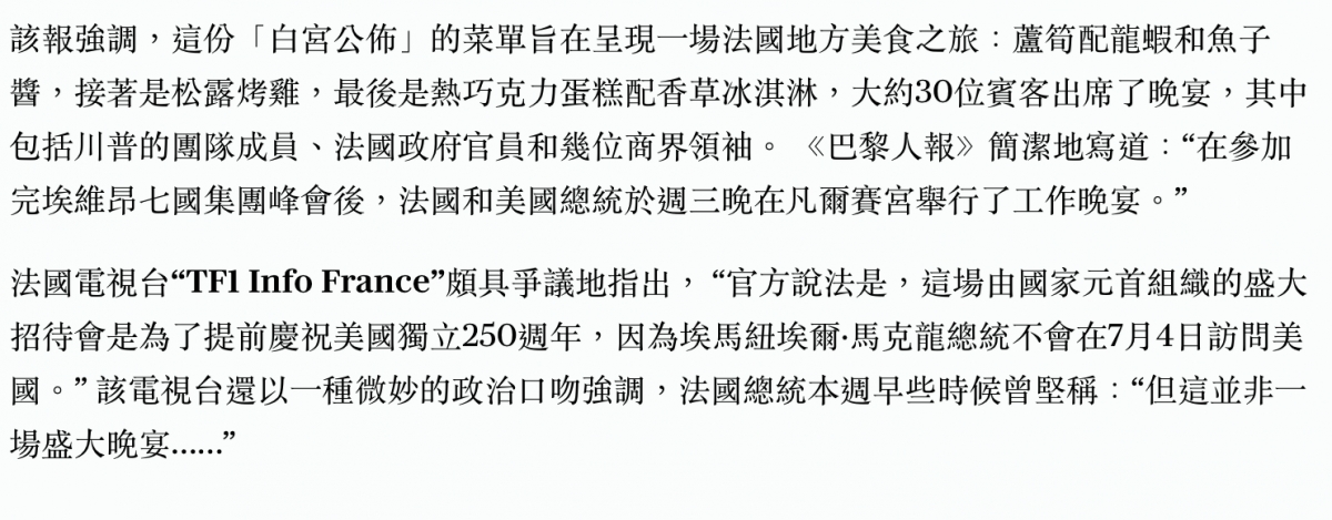 該報強調,這份「白宮公佈」的菜單旨在呈現一場法國地方美食之旅蘆筍配龍蝦和魚子醬。接著是松露烤雞,最後是熱巧克力蛋糕配香草冰淇淋,大約30位賓客出席了晚宴,其中包括川普的團隊成員、法國政府官員和幾位商界領袖。《巴黎人報簡潔地寫道在參加完埃維昂七國集團峰會後法國和美國總統於週三晚在凡爾賽宮舉行了工作晚宴