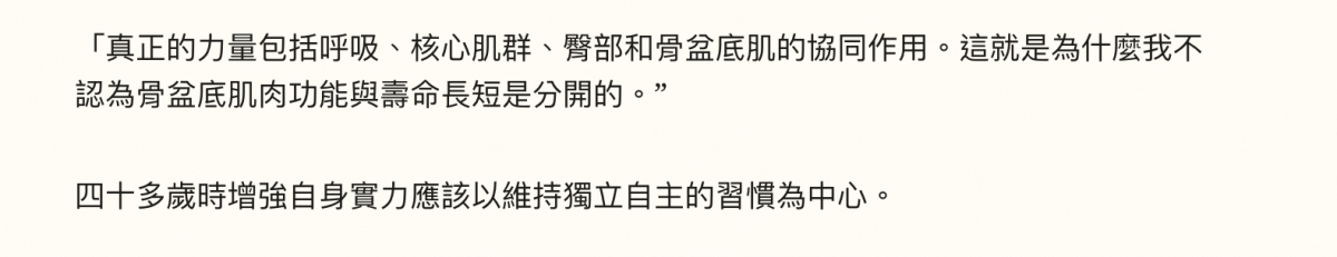 「真正的力量包括呼吸、核心肌群、臀部和骨盆底肌的協同作用。這就是為什麼我不認為骨盆底肌肉功能與壽命長短是分開的。?四十多歲時增強自身實力應該以維持獨立自主的習慣為中心。