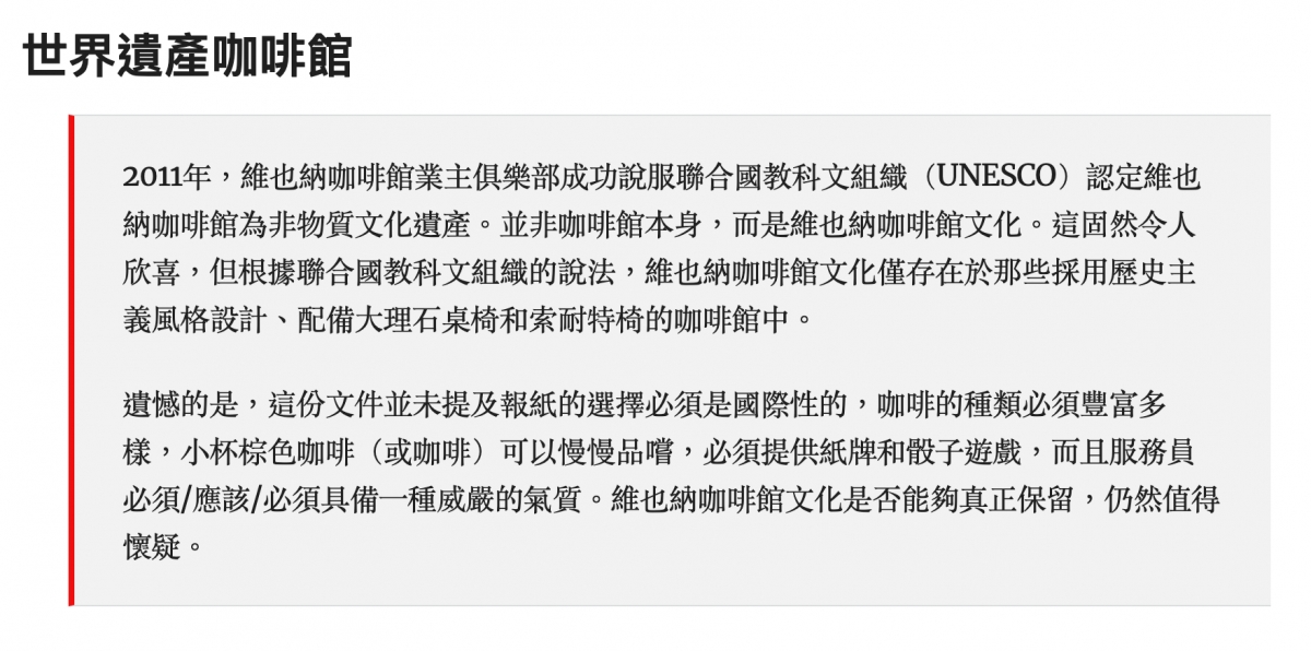 世界遺產咖啡館2011年,維也納咖啡館業主俱樂部成功說服聯合國教科文組織(UNESCO)認定維也納咖啡館為非物質文化遺產。並非咖啡館本身,而是維也納咖啡館文化。這固然令人欣喜,但根據聯合國教科文組織的說法,維也納咖啡館文化僅存在於那些採用歷史主義風格設計、配備大理石桌椅和索耐特椅的咖啡館中。遺憾的是