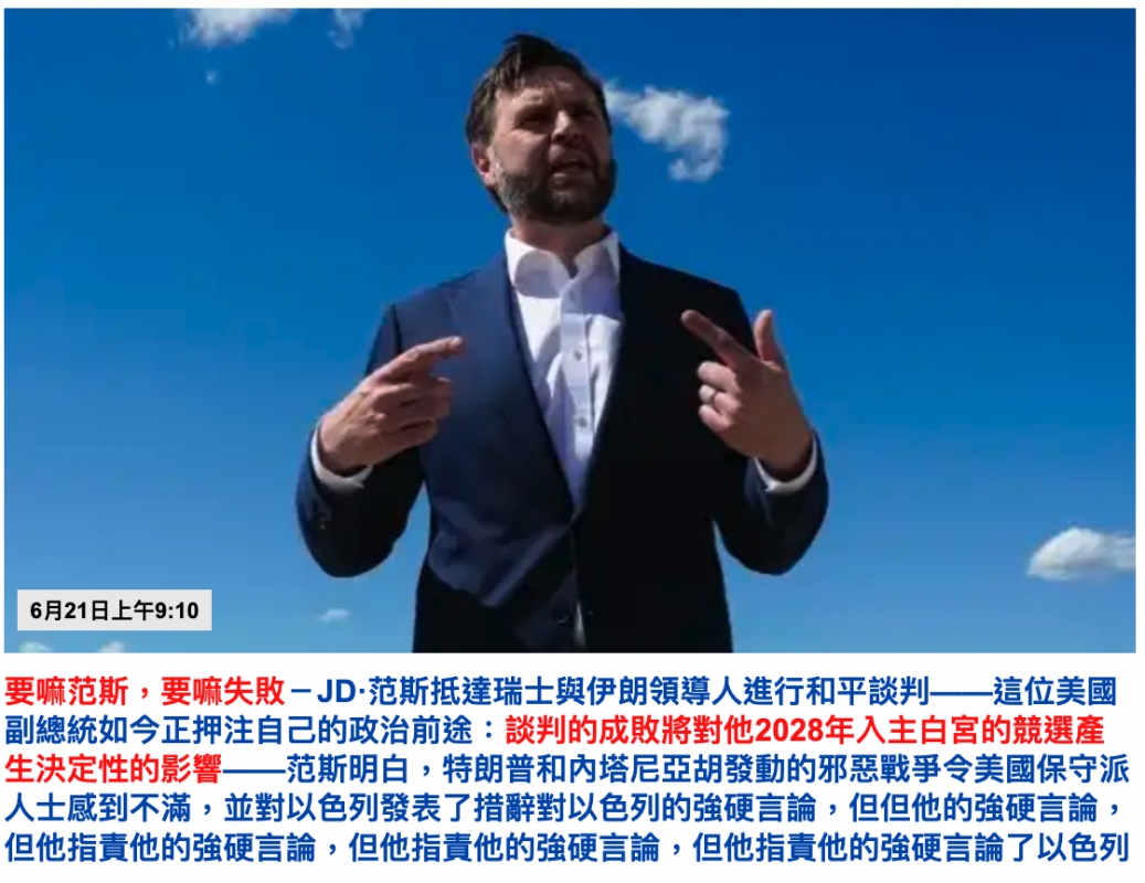 生r人和6R21BEFE10 -要嘛范斯,要嘛失敗JD-范斯抵達瑞士與伊朗領導人進行和平談判一一這位美國副總統如今正押注自己的政治前途談判的成敗將對他2028年入主白宮的競選產生決定性的影響一一范其明白,特朗普和內塔尼亞胡發動的邪惡戰爭令美國保守泊人士威到不滿,並對以色列發表了措辭對以色列的強硬言論