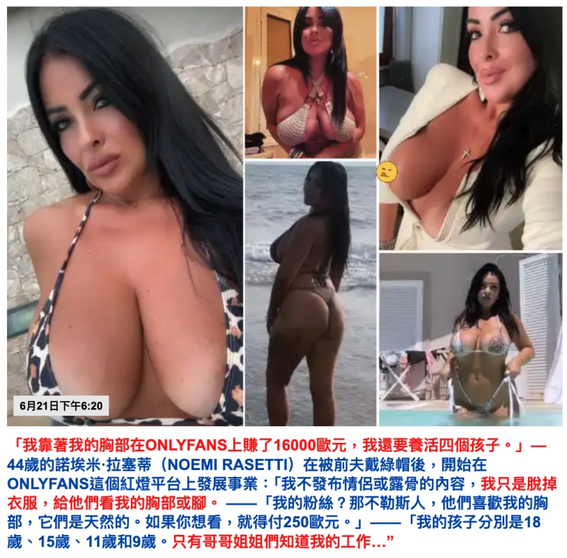 「我靠著我的胸部在ONLYFANS上賺了16000歐元，我還要養活四個孩子。」——44歲的諾埃米·拉塞蒂（NOEMI RASETTI）在被前夫戴綠帽後，開始在ONLYFANS這個紅燈平台上發展事業：「我不發布情侶或露骨的內容，我只是脫掉衣服，給他們看我的胸部或腳。——「我的粉絲？那不勒斯人，他們喜歡我的胸部，它們是天然的。如果你想看，就得付250歐元。」——「我的孩子分別是18歲、15歲、11歲和9歲。只有哥哥姐姐們知道我的工作...」